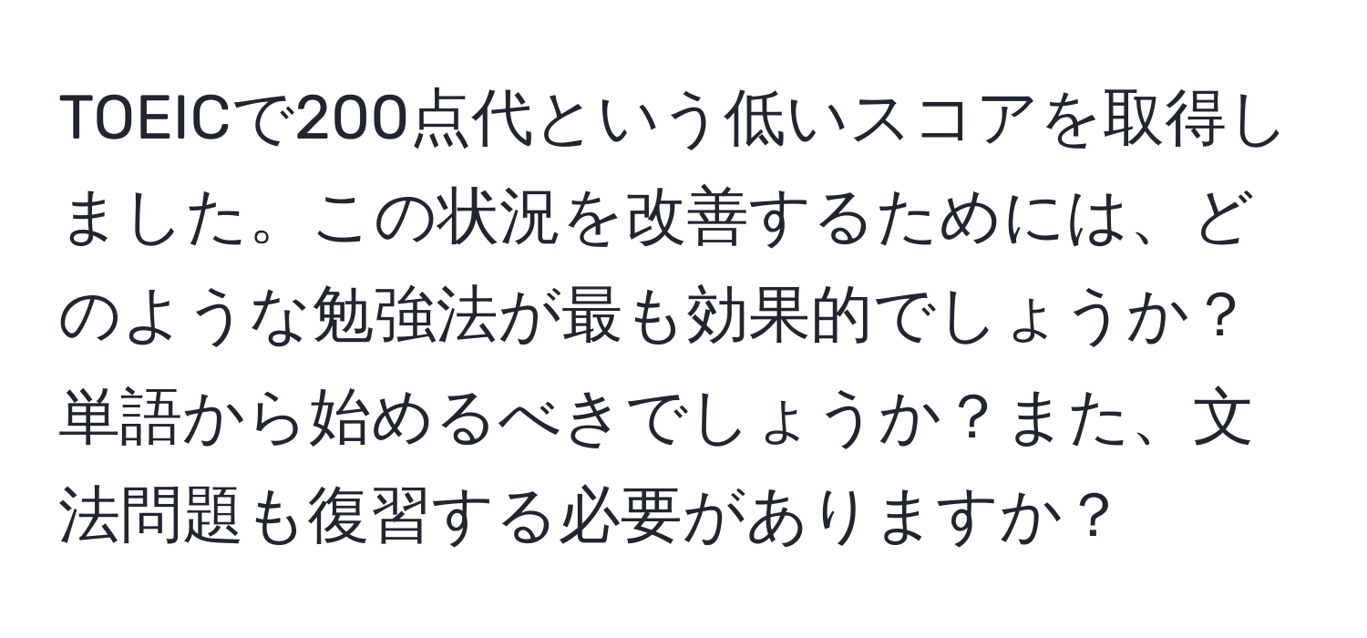 TOEICで200点代という低いスコアを取得しました。この状況を改善するためには、どのような勉強法が最も効果的でしょうか？単語から始めるべきでしょうか？また、文法問題も復習する必要がありますか？