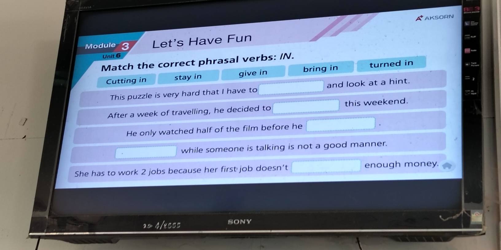 AKSORN
Module 3 Let's Have Fun
Unit 6
Match the correct phrasal verbs: /N.
Cutting in stay in give in bring in turned in
This puzzle is very hard that I have to and look at a hint.
= 2
After a week of travelling, he decided to this weekend.
He only watched half of the film before he
while someone is talking is not a good manner.
She has to work 2 jobs because her first job doesn’t enough money.
4/esss SonY