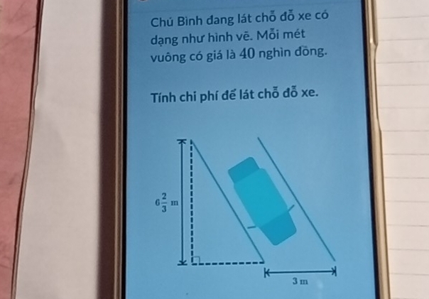 Chú Bình đang lát chỗ đỗ xe có 
dạng như hình vẽ. Mỗi mét 
vuông có giá là 40 nghìn đồng. 
Tính chi phí để lát chỗ đỗ xe.
6 2/3 m
3 m