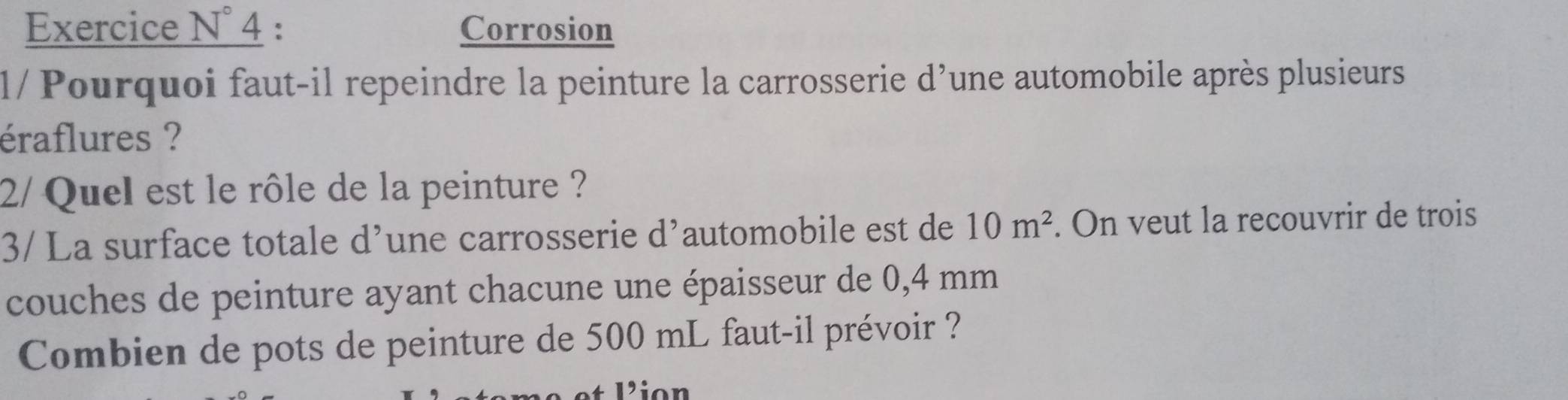 Corrosion 
l/ Pourquoi faut-il repeindre la peinture la carrosserie d’une automobile après plusieurs 
éraflures ? 
2/ Quel est le rôle de la peinture ? 
3/ La surface totale d’une carrosserie d’automobile est de 10m^2. On veut la recouvrir de trois 
couches de peinture ayant chacune une épaisseur de 0,4 mm
Combien de pots de peinture de 500 mL faut-il prévoir ? 
Lion