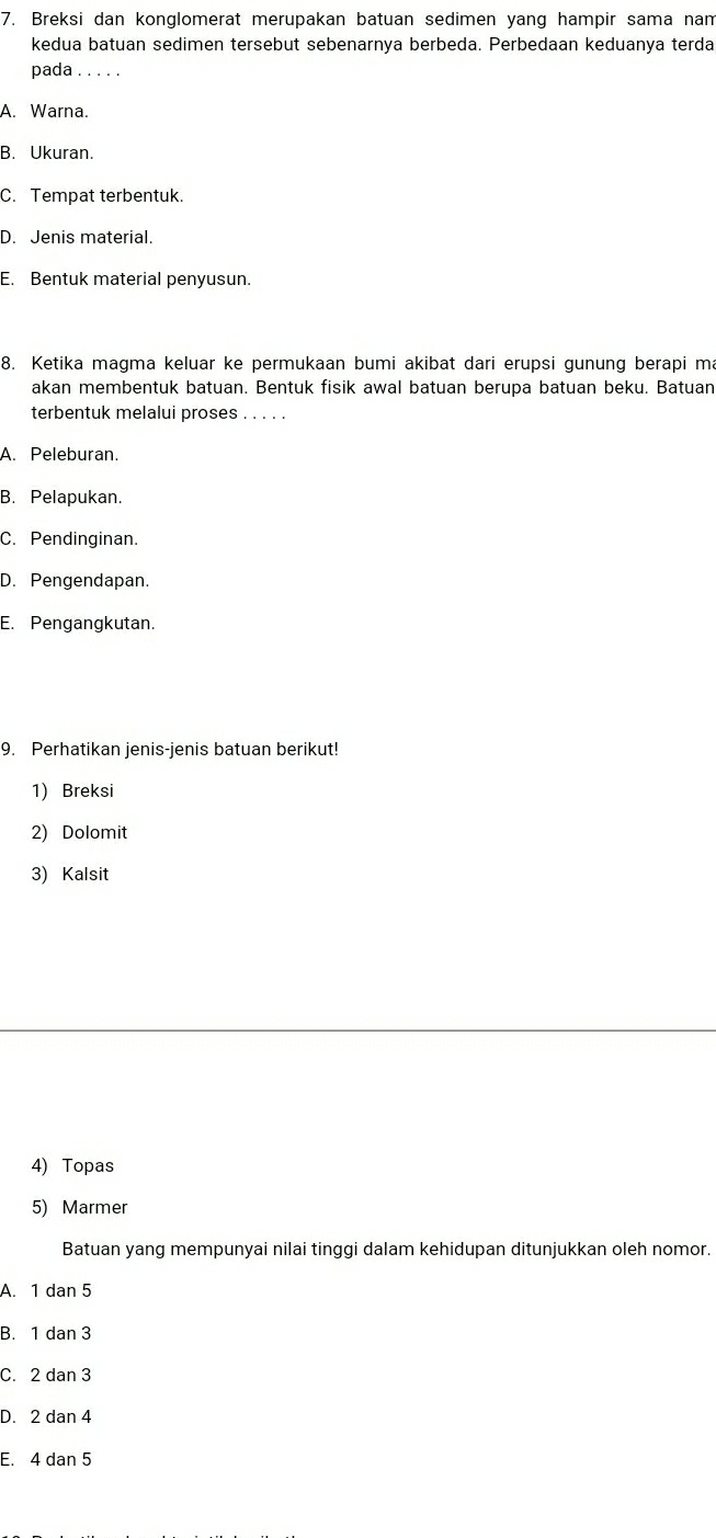 Breksi dan konglomerat merupakan batuan sedimen yang hampir sama nam
kedua batuan sedimen tersebut sebenarnya berbeda. Perbedaan keduanya terda
pada . . .
A. Warna.
B. Ukuran.
C. Tempat terbentuk.
D. Jenis material.
E. Bentuk material penyusun.
8. Ketika magma keluar ke permukaan bumi akibat dari erupsi qunung berapi ma
akan membentuk batuan. Bentuk fisik awal batuan berupa batuan beku. Batuan
terbentuk melalui proses . . . . .
A. Peleburan.
B. Pelapukan.
C. Pendinginan.
D. Pengendapan.
E. Pengangkutan.
9. Perhatikan jenis-jenis batuan berikut!
1) Breksi
2) Dolomit
3) Kalsit
4) Topas
5) Marmer
Batuan yang mempunyai nilai tinggi dalam kehidupan ditunjukkan oleh nomor.
A. 1 dan 5
B. 1 dan 3
C. 2 dan 3
D. 2 dan 4
E. 4 dan 5