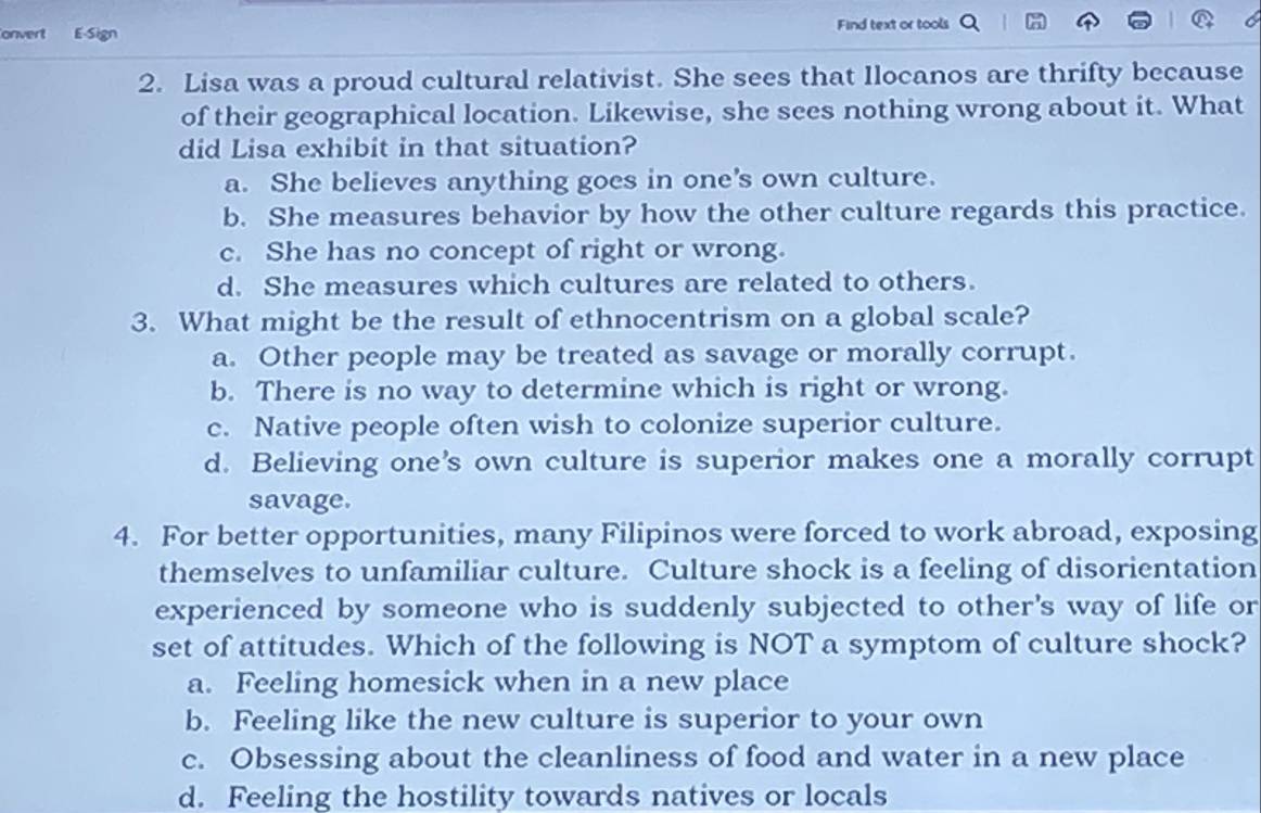 onvert E-Sign Find text or tools
2. Lisa was a proud cultural relativist. She sees that Ilocanos are thrifty because
of their geographical location. Likewise, she sees nothing wrong about it. What
did Lisa exhibit in that situation?
a. She believes anything goes in one's own culture.
b. She measures behavior by how the other culture regards this practice.
c. She has no concept of right or wrong.
d. She measures which cultures are related to others.
3. What might be the result of ethnocentrism on a global scale?
a. Other people may be treated as savage or morally corrupt.
b. There is no way to determine which is right or wrong.
c. Native people often wish to colonize superior culture.
d. Believing one’s own culture is superior makes one a morally corrupt
savage.
4. For better opportunities, many Filipinos were forced to work abroad, exposing
themselves to unfamiliar culture. Culture shock is a feeling of disorientation
experienced by someone who is suddenly subjected to other's way of life or
set of attitudes. Which of the following is NOT a symptom of culture shock?
a. Feeling homesick when in a new place
b. Feeling like the new culture is superior to your own
c. Obsessing about the cleanliness of food and water in a new place
d. Feeling the hostility towards natives or locals