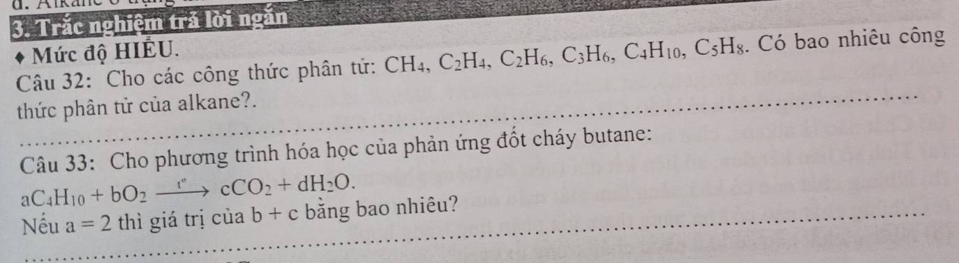 Trắc nghiệm trả lời ngăn 
Mức độ HIÊU. 
Câu 32: Cho các công thức phân tứ: CH_4, C_2H_4, C_2H_6, C_3H_6, C_4H_10, C_5H_8. Có bao nhiêu công 
thức phân tử của alkane?. 
Câu 33: Cho phương trình hóa học của phản ứng đốt cháy butane:
aC_4H_10+bO_2to cCO_2+dH_2O. 
Nếu a=2 thì giá trị cuab+c bằng bao nhiêu?