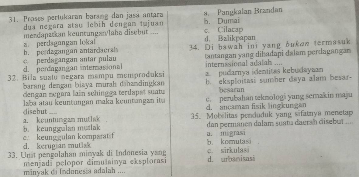 Proses pertukaran barang dan jasa antara a. Pangkalan Brandan
dua negara atau lebih dengan tujuan b. Dumai
mendapatkan keuntungan/laba disebut .... c. Cilacap
a. perdagangan lokal d. Balikpapan
b. perdagangan antardaerah 34. Di bawah ini yang bukan termasuk
c. perdagangan antar pulau tantangan yang dihadapi dalam perdagangan
d. perdagangan internasional internasional adalah ....
32. Bila suatu negara mampu memproduksi a. pudarnya identitas kebudayaan
barang dengan biaya murah dibandingkan b. eksploitasi sumber daya alam besar-
dengan negara lain sehingga terdapat suatu besaran
laba atau keuntungan maka keuntungan itu c. perubahan teknologi yang semakin maju
disebut .... d. ancaman fisik lingkungan
a. keuntungan mutlak 35. Mobilitas penduduk yang sifatnya menetap
b. keunggulan mutlak dan permanen dalam suatu daerah disebut ....
c. keunggulan komparatif a. migrasi
d. kerugian mutlak b. komutasi
33. Unit pengolahan minyak di Indonesia yang c. sirkulasi
menjadi pelopor dímulainya eksplorasi d. urbanisasi
minyak di Indonesia adalah ....