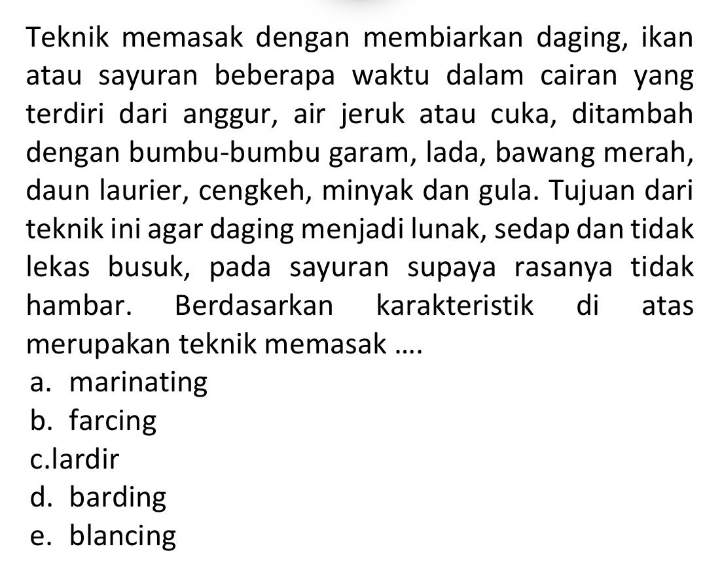 Teknik memasak dengan membiarkan daging, ikan
atau sayuran beberapa waktu dalam cairan yang
terdiri dari anggur, air jeruk atau cuka, ditambah
dengan bumbu-bumbu garam, lada, bawang merah,
daun laurier, cengkeh, minyak dan gula. Tujuan dari
teknik ini agar daging menjadi lunak, sedap dan tidak
lekas busuk, pada sayuran supaya rasanya tidak
hambar. Berdasarkan karakteristik di atas
merupakan teknik memasak ....
a. marinating
b. farcing
c.lardir
d. barding
e. blancing