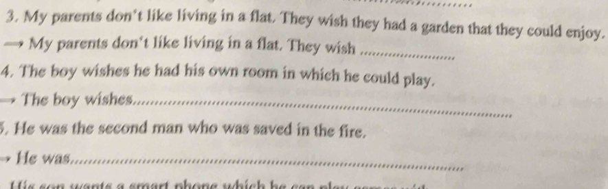 My parents don't like living in a flat. They wish they had a garden that they could enjoy. 
My parents don't like living in a flat. They wish_ 
4. The boy wishes he had his own room in which he could play. 
→ The boy wishes._ 
. He was the second man who was saved in the fire. 
He was._