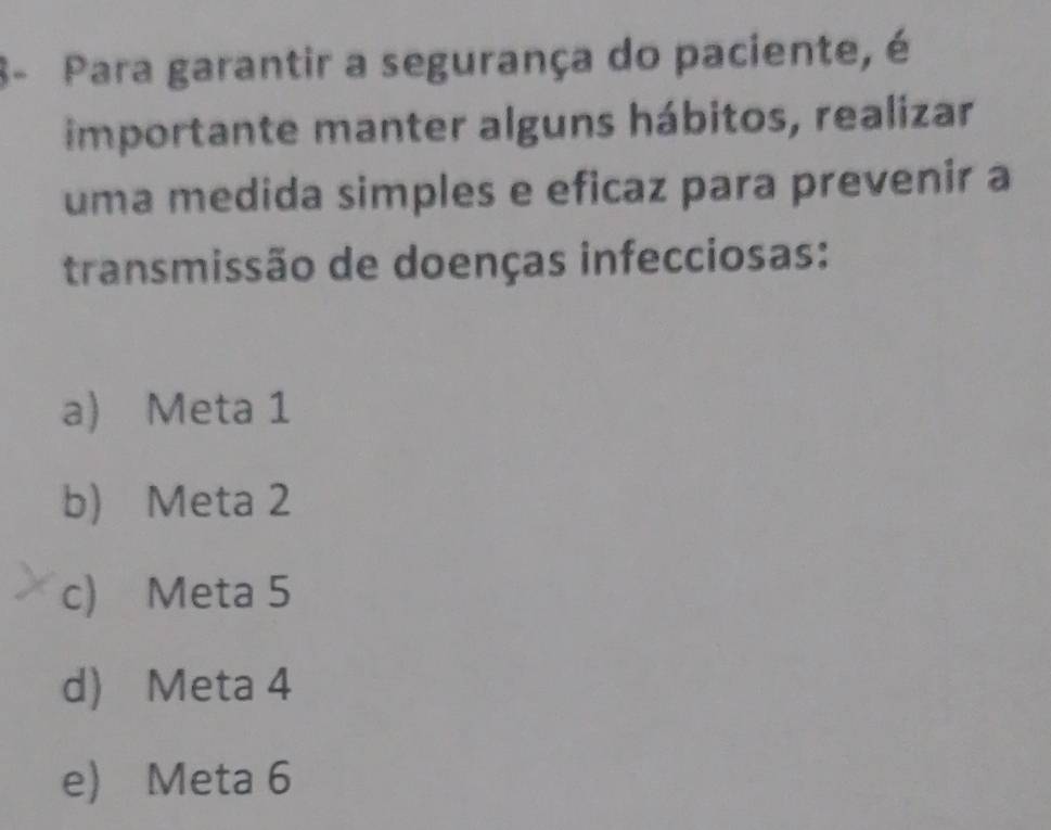 8- Para garantir a segurança do paciente, é
importante manter alguns hábitos, realizar
uma medida simples e eficaz para prevenir a
transmissão de doenças infecciosas:
a) Meta 1
b) Meta 2
c) Meta 5
d) Meta 4
e) Meta 6