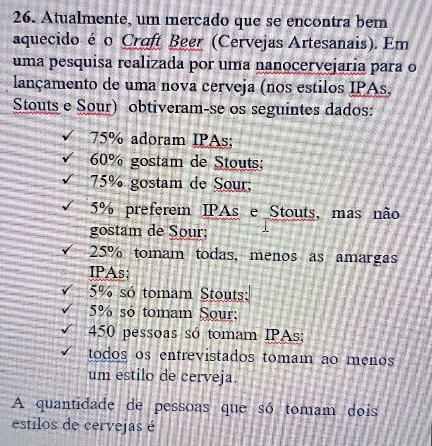 Atualmente, um mercado que se encontra bem
aquecido é o Craft Beer (Cervejas Artesanais). Em
uma pesquisa realizada por uma nanocervejaria para o
lançamento de uma nova cerveja (nos estilos IPAs,
Stouts e Sour) obtiveram-se os seguintes dados:
75% adoram IPAs;
60% gostam de Stouts;
75% gostam de Sour;
5% preferem IPAs e Stouts, mas não
gostam de Sour;
25% tomam todas, menos as amargas
IPAs;
5% só tomam Stouts;
5% só tomam Sour;
450 pessoas só tomam IPAs;
todos os entrevistados tomam ao menos
um estilo de cerveja.
A quantidade de pessoas que só tomam dois
estilos de cervejas é