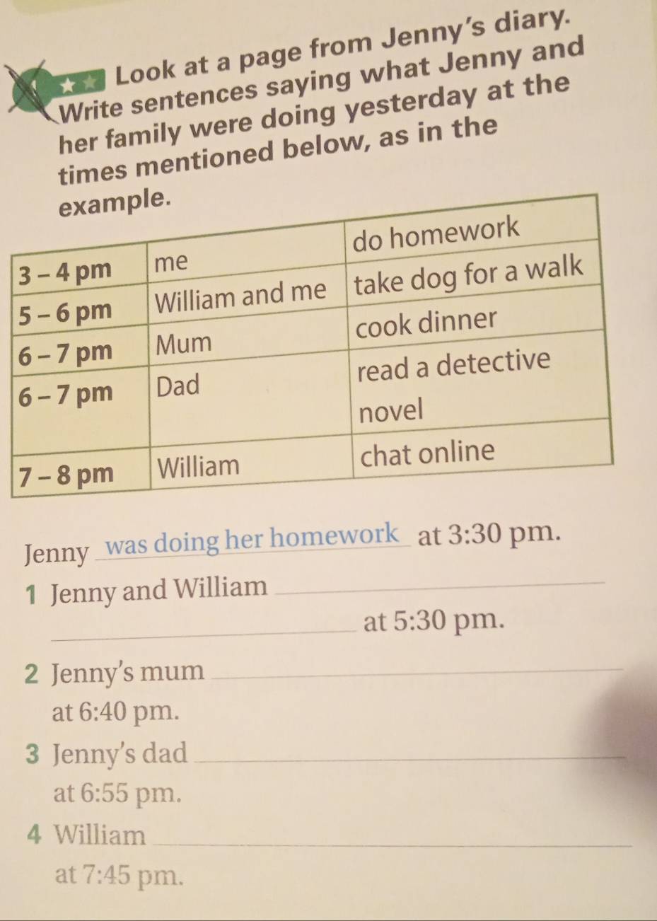 ☆★ Look at a page from Jenny’s diary. 
Write sentences saying what Jenny and 
her family were doing yesterday at the 
times mentioned below, as in the 
Jenny _was doing her homework_ at 3:30 pm. 
1 Jenny and William_ 
_at 5:30 pm. 
2 Jenny’s mum_ 
at 6:40 pm. 
3 Jenny’s dad_ 
at 6:55 pm. 
4 William_ 
at 7:45 pm.