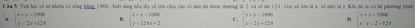 Cầu 5: Tìm hai số tự nhiên có tổng bằng 1006, biết rằng nếu lấy số lớn chia cho số nhỏ thì được thương là 2 và số dư 124. Gọi số lớn là x, số nhỏ là y. Khi đó ta có hệ phương trình:
A. beginarrayl x+y=1006 y=2x+124endarray. B. beginarrayl x+y=1006 y=124x+2endarray. C. beginarrayl x+y=1006 x=2y+124endarray. D. beginarrayl x+y=1006 x:y=2+124endarray.