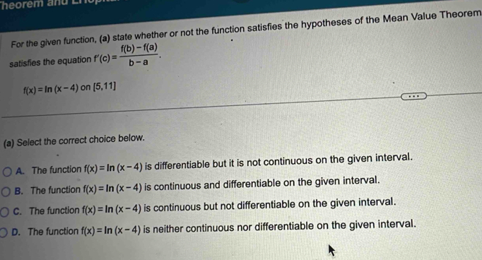 heorém and En
For the given function, (a) state whether or not the function satisfies the hypotheses of the Mean Value Theorem
satisfies the equation f'(c)= (f(b)-f(a))/b-a .
f(x)=ln (x-4) on [5,11]
(a) Select the correct choice below.
A. The function f(x)=ln (x-4) is differentiable but it is not continuous on the given interval.
B. The function f(x)=ln (x-4) is continuous and differentiable on the given interval.
C. The function f(x)=ln (x-4) is continuous but not differentiable on the given interval.
D. The function f(x)=ln (x-4) is neither continuous nor differentiable on the given interval.