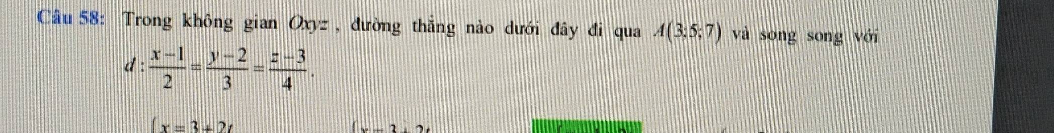 Cầu 58: Trong không gian Oxyz , đường thắng nào dưới đây đi qua A(3;5;7) và song song với 
d :  (x-1)/2 = (y-2)/3 = (z-3)/4 .
(x=3+2t
x-3+2t