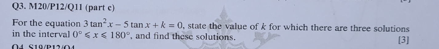 M20/P12/Q11 (part c) 
For the equation 3tan^2x-5tan x+k=0 , state the value of k for which there are three solutions 
in the interval 0°≤slant x≤slant 180° , and find these solutions. 
[3] 
O4 S10/P12/O4