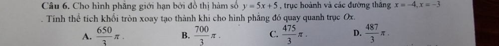 Cho hình phẳng giới hạn bởi đồ thị hàm số y=5x+5 , trục hoành và các đường thăng x=-4, x=-3. Tính thể tích khối tròn xoay tạo thành khi cho hình phẳng đó quay quanh trục Ox.
A.  650/3 π.  700/3 π. C.  475/3 π. D.  487/3 π. 
B.