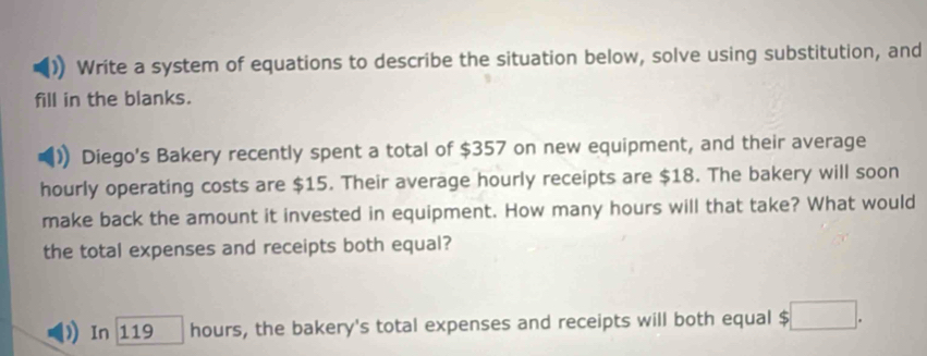 Write a system of equations to describe the situation below, solve using substitution, and 
fill in the blanks. 
) Diego's Bakery recently spent a total of $357 on new equipment, and their average 
hourly operating costs are $15. Their average hourly receipts are $18. The bakery will soon 
make back the amount it invested in equipment. How many hours will that take? What would 
the total expenses and receipts both equal? 
In 119 hours, the bakery's total expenses and receipts will both equal $ □.