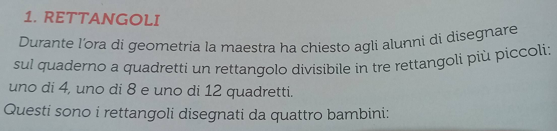 RETTANGOLI 
Durante l’ora di geometria la maestra ha chiesto agli alunni di disegnare 
sul quaderno a quadretti un rettangolo divisibile in tre rettangoli più piccoli: 
uno di 4, uno di 8 e uno di 12 quadretti. 
Questi sono i rettangoli disegnati da quattro bambini: