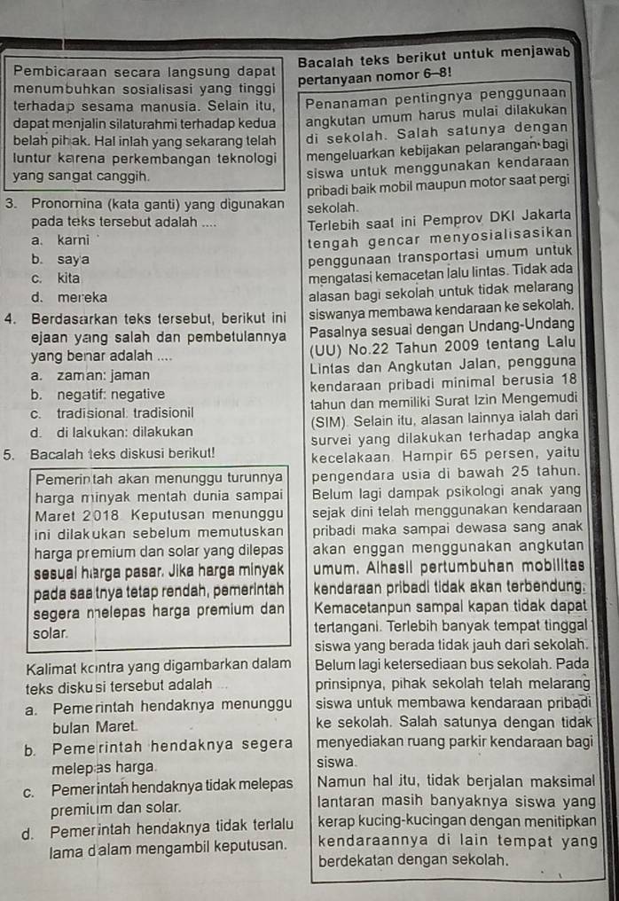 Bacalah teks berikut untuk menjawab
Pembicaraan secara langsung dapat
menumbuhkan sosialisasi yang tinggi
pertanyaan nomor 6-8!
terhadap sesama manusia. Selain itu, Penanaman pentingnya penggunaan
dapat monjalin silaturahmi terhadap kedua angkutan umum harus mulai dilakukan
belah pih ak. Hal inlah yang sekarang telah di sekolah. Salah satunya dengan
luntur karena perkembangan teknologi mengeluarkan kebijakan pelarangan bagi
yang sangat canggih.
siswa untuk menggunakan kendaraan
pribadi baik mobil maupun motor saat pergi
3. Pronorina (kata ganti) yang digunakan sekolah.
pada teks tersebut adalah .... Terlebih saat ini Pemprov DKI Jakarta
a. karni
tengah gencar menyosialisasikan
b. say a
penggunaan transportasi umum untuk
c. kita
mengatasi kemacetan İalu lintas. Tidak ada
d. mereka
alasan bagi sekolah untuk tidak melarang
4. Berdasarkan teks tersebut, berikut ini siswanya membawa kendaraan ke sekolah.
ejaan yang salah dan pembetulannya Pasalnya sesuai dengan Undang-Undang
yang benar adalah .... (UU) No.22 Tahun 2009 tentang Lalu
a. zaman: jaman Lintas dan Angkutan Jalan, pengguna
b. negatif: negative kendaraan pribadi minimal berusia 18
c. tradisional. tradisionil tahun dan memiliki Surat Izin Mengemudi
d. di lakukan: dilakukan (SIM). Selain itu, alasan lainnya ialah dari
5. Bacalah teks diskusi berikut! survei yang dilakukan terhadap angka
kecelakaan Hampir 65 persen, yaitu
Pemerin tah akan menunggu turunnya pengendara usia di bawah 25 tahun.
harga minyak mentah dunia sampai Belum lagi dampak psikologi anak yang
Maret 2018 Keputusan menungg sejak dini telah menggunakan kendaraan
ini dilakukan sebelum memutuskan pribadi maka sampai dewasa sang anak
harga premium dan solar yang dilepas akan enggan menggunakan angkutan
sesual harga pasar. Jika harga minyak umum. Alhasil pertumbuhan mobilitas
pada saa tnya tetap rendah, pemerintah kendaraan pribadi tidak akan terbendung.
segera melepas harga premium dan Kemacetanpun sampal kapan tidak dapat
solar. tertangani. Terlebih banyak tempat tinggal
siswa yang berada tidak jauh dari sekolah.
Kalimat kontra yang digambarkan dalam Belum lagi ketersediaan bus sekolah. Pada
teks disku si tersebut adalah prinsipnya, pihak sekolah telah melaran
a. Peme rintah hendaknya menunggu siswa untuk membawa kendaraan pribadi
bulan Maret. ke sekolah. Salah satunya dengan tidak
b. Peme rintah hendaknya segera menyediakan ruang parkir kendaraan bagi
melepas harga. siswa.
c. Pemer intah hendaknya tidak melepas Namun hal itu, tidak berjalan maksimal
premitim dan solar. lantaran masih banyaknya siswa yang
d. Pemerintah hendaknya tidak terlalu kerap kucing-kucingan dengan menitipkan
lama d'alam mengambil keputusan. kendaraannya di lain tempat yang
berdekatan dengan sekolah.