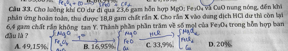 Cho luồng khí CO dự đi qua 23,6 gam hỗn hợp MgO; Fe: O_4 , và CuO nung nóng, đến khi
phản ứng hoàn toàn, thu được 18,8 gam chất rắn X. Cho rắn X vào dung dịch HCl dư thì còn lại
6,4 gam chất rắn không tan Y. Thành phần phần trăm về số mọl của Fe_3O_4 trong hỗn hợp ban
đầu là ?
A. 49,15%. B. 1 % C. 33,9%. D. 20%.