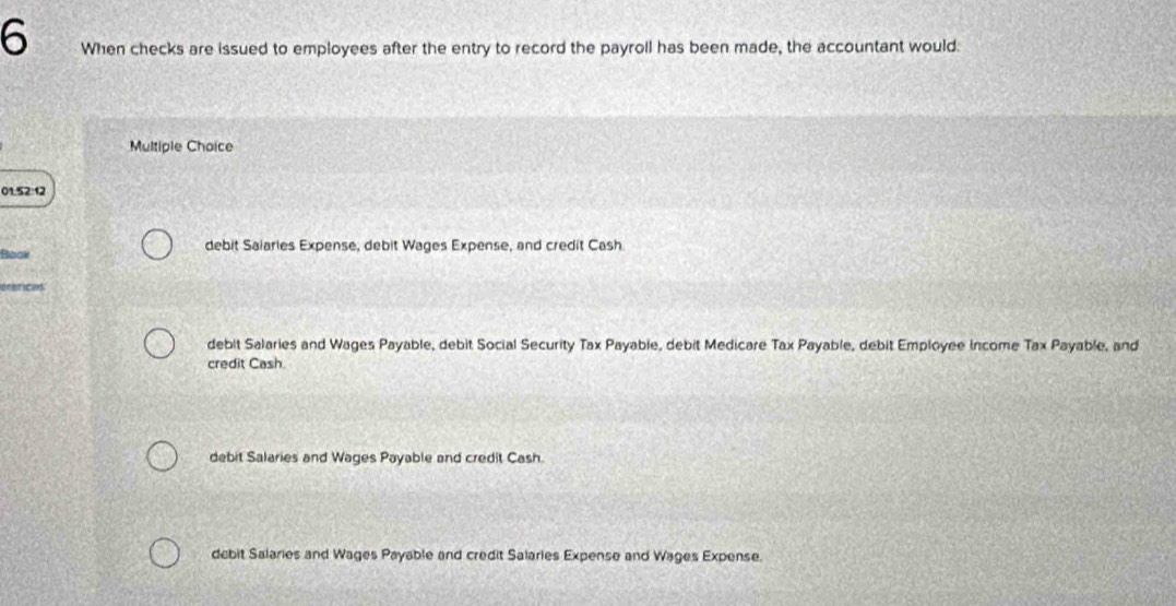 When checks are issued to employees after the entry to record the payroll has been made, the accountant would.
Multiple Choice
01.52:12
Bloak debit Saiaries Expense, debit Wages Expense, and credit Cash
ecnrices
debit Salaries and Wages Payable, debit Social Security Tax Payable, debit Medicare Tax Payable, debit Employee Income Tax Payable, and
credit Cash
debit Salaries and Wages Payable and credit Cash.
debit Salaries and Wages Payable and credit Salarles Expense and Wages Expense.