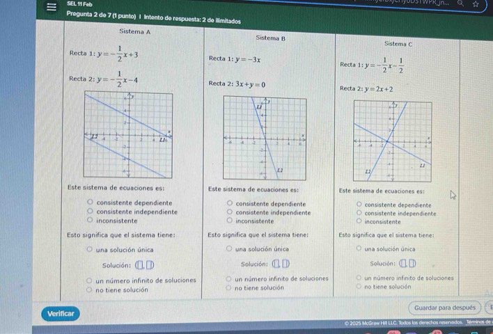 SEL 11 Feb
yoDsTWPRJn...
Pregunta 2 de 7 (1 punto) | Intento de respuesta: 2 de ilimitados
Sistema A Sistema B Sistema C
Recta 1:y=- 1/2 x+3 Recta 1:y=-3x Recta 1:y=- 1/2 x- 1/2 
Recta 2: y=- 1/2 x-4 Recta 2: 3x+y=0 2:y=2x+2
Recta

Este sistema de ecuaciones es: Este sistema de ecuaciones es: Este sistema de ecuaciones es:
consistente dependiente consistente dependiente consistente dependiente
consistente independiente consistente independiente consistente independiente
inconsistente inconsistente inconsistente
Esto significa que el sistema tiene: Esto significa que el sistema tiene: Esto significa que el sistema tiene:
una solución única una solución única una solución única
Solución: (□. □ Solución: □ □ Solución: (□ ,□ )
un número infinito de soluciones un número infinito de soluciones un número infinito de soluciones
no tiene solución no tiene solución no tiene solución
Verificar Guardar para después
O 2025 McGrew Hill LLC. Todos los derechas reservedos. Términos de