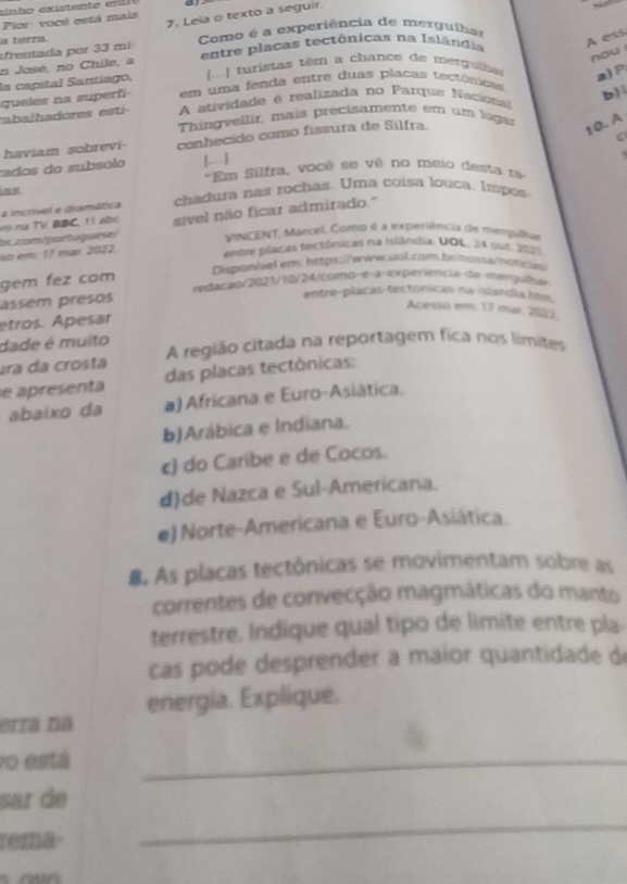 Pior: vocé está mais 7. Leia o texto a seguir
a terra
A ess
afrentada por 33 mi  Como é a experiência de mergulhar
nou 
n José, no Chile, a entre placas tectônicas na Islândia
[] turistas têm a chance de merguils a)P
la capital Santíago, em uma fenda entre duas placas tectónicas
queles na superfi  A atividade é realizada no Parque Naciona b)
mabalhadores  est  Thingvellir, mais precisamente em um lugas
haviam sobrevi- conhecido como fissura de Silfra.
10. A
.
rados do subsolo 【--] "Em Silfra, você se vê no meio desta ra
as
a incrível e itramática chadura nas rochas. Uma coísa louca, Iespes
bc.com/partuguese/ sível não ficar admirado."
vo na TV BBC, 11 abr.
MINCENT, Mancel. Como é a experiência de mengulta
so em: 17 mạs. 2022.
entre placas tectônicas na islândia. DOL, 24 out. 2021
Disponivelem: https://www.uol.com.br/nossa/vśowy
gem fez com
tedarão/2021/10/24/como-e-a experiência de matrgulha
assem presos
entre-plaças-tectonicas na-islandia how
Acesso em: 17 mär. 2022.
etros. Apesar
dade é muito
ura da crosta A região citada na reportagem fica nos límites
e apresenta das placas tectônicas:
abaixo da a) Africana e Euro-Asiática.
b)Arábica e Indiana.
c) do Caribe e de Cocos.
dde Nazca e Sul-Americana.
e) Norte-Americana e Euro-Asiática.
B. As placas tectônicas se movimentam sobre as
correntes de convecção magmáticas do manto
terrestre. Indique qual tipo de limite entre pla-
cas pode desprender a maior quantidade de
energia. Explique.
erra na
vo está
_
_
sar de
roma-