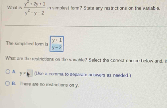 What is  (y^2+2y+1)/y^2-y-2  in simplest form? State any restrictions on the variable.
The simplified form is | (y+1)/y-2 |. 
What are the restrictions on the variable? Select the correct choice below and, i
A. y!= □ (Use a comma to separate answers as needed.)
B. There are no restrictions on y.