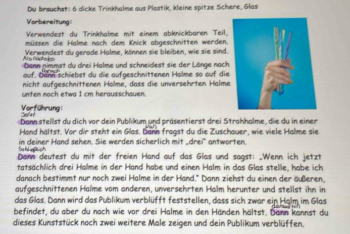 Du brauchst: 6 dicke Trinkhalme aus Plastik, kleine spitze Schere, Glas 
Vorbereitung: 
Verwendest du Trinkhalme mit einem abknickbaren Teil, 
müssen die Halme nach dem Knick abgeschnitten werden. 
Verwendest du gerade Halme, können sie bleiben, wie sie sind. 
As nächoles 
Dann nimmst du drei Halme und schneidest sie der Länge nach 
auf. Dann schiebst du die aufgeschnittenen Halme so auf die 
nicht aufgeschnittenen Halme, dass die unversehrten Halme 
unten noch etwa 1 cm herausschauen. 
Vorführung: 
Dann stellst du dich vor dein Publikum und präsentierst drei Strohhalme, die du in einer 
Hand hältst. Vor dir steht ein Glas. Dann fragst du die Zuschauer, wie viele Halme sie 
in deiner Hand sehen. Sie werden sicherlich mit „drei* antworten. 
Dann deutest du mit der freien Hand auf das Glas und sagst: „Wenn ich jetzt 
tatsächlich drei Halme in der Hand habe und einen Halm in das Glas stelle, habe ich 
danach bestimmt nur noch zwei Halme in der Hand.* Dann ziehst du einen der äußeren, 
aufgeschnittenen Halme vom anderen, unversehrten Halm herunter und stellst ihn in 
das Glas. Dann wird das Publikum verblüfft feststellen, dass sich zwar ein Halm im Glas 
befindet, du aber du nach wie vor drei Halme in den Händen hältst. Dann kannst du 
dieses Kunststück noch zwei weitere Male zeigen und dein Publikum verblüffen.