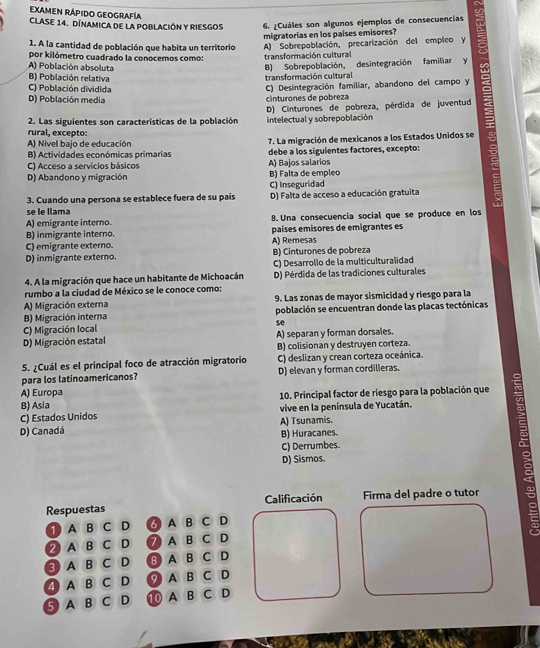 EXAMEN RÁPIDO GEOGRAFÍA
CLASE 14. DÍNAMICA DE LA POBLACIÓN Y RIESGOS 6. ¿Cuáles son algunos ejemplos de consecuencias
migratorias en los países emisores?
1. A la cantidad de población que habita un territorio A) Sobrepoblación, precarización del empleo y
por kilómetro cuadrado la conocemos como: transformación cultural
B) Sobrepoblación, desintegración familiar y
A) Población absoluta S
B) Población relativa transformación cultural
C) Población dividida
C) Desintegración familiar, abandono del campo y
D) Población media cinturones de pobreza
D) Cinturones de pobreza, pérdida de juventud
2. Las siguientes son características de la población intelectual y sobrepoblación
rural, excepto:
A) Nivel bajo de educación 7. La migración de mexicanos a los Estados Unidos se
B) Actividades económicas primarias debe a los siguientes factores, excepto:
C) Acceso a servicios básicos A) Bajos salarios
D) Abandono y migración B) Falta de empleo
C) Inseguridad
3. Cuando una persona se establece fuera de su país D) Falta de acceso a educación gratuita
se le llama
A) emigrante interno. 8. Una consecuencia social que se produce en los
B) inmigrante interno. países emisores de emigrantes es
C) emigrante externo. A) Remesas
D) inmigrante externo. B) Cinturones de pobreza
C) Desarrollo de la multiculturalidad
4. A la migración que hace un habitante de Michoacán D) Pérdida de las tradiciones culturales
rumbo a la ciudad de México se le conoce como:
A) Migración externa 9. Las zonas de mayor sismicidad y riesgo para la
B) Migración interna población se encuentran donde las placas tectónicas
C) Migración local se
D) Migración estatal A) separan y forman dorsales.
B) colisionan y destruyen corteza.
5. ¿Cuál es el principal foco de atracción migratorio C) deslizan y crean corteza oceánica.
para los latinoamericanos? D) elevan y forman cordilleras.
A) Europa
B) Asia  10. Principal factor de riesgo para la población que
C) Estados Unidos vive en la península de Yucatán.
D) Canadá A) Tsunamis.
B) Huracanes.
C) Derrumbes.
D) Sismos.
Calificación Firma del padre o tutor
Respuestas
① A B C D ♂ A B C D
② A B CD ⑦ A B C D
③ A B C D 8 AB C D
④ A B C D 9 A B C D
⑤ABCD a ⑩ A B C D