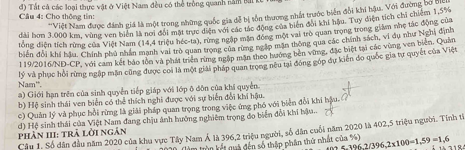 Tất cả các loại thực vật ở Việt Nam đều có thể trồng quanh năm bắt 1
“Việt Nam được đánh giá là một trong những quốc gia dễ bị tổn thương nhất trước biến đổi khí hậu. Với đường bờ bịc
Câu 4: Cho thông tin:
dài hơn 3.000 km, vùng ven biển là nơi đối mặt trực diện với các tác động của biến đổi khí hậu. Tuy diện tích chỉ chiếm 1,5%
đổng diện tích rừng của Việt Nam (14,4 triệu héc-ta), rừng ngập mặn đóng một vai trò quan trọng trong giảm nhẹ tác động của
biến đổi khí hậu. Chính phủ nhấn mạnh vai trò quan trọng của rừng ngập mặn thông qua các chính sách, ví dụ như Nghị định
119/2016/NĐ-CP, với cam kết bảo tồn và phát triển rừng ngập mặn theo hướng bền vững, đặc biệt tại các vùng ven biển. Quản
lý và phục hồi rừng ngập mặn cũng được coi là một giải pháp quan trọng nêu tại đóng góp dự kiến do quốc gia tự quyết của Việt
Nam”.
a) Giới hạn trên của sinh quyền tiếp giáp với lớp ô dôn của khí quyển.
b) Hệ sinh thái ven biển có thể thích nghi được với sự biến đổi khí hậu.
c) Quản lý và phục hồi rừng là giải pháp quan trọng trong việc ứng phó với biển đồi khí hậu.
d) Hệ sinh thái của Việt Nam đang chịu ảnh hưởng nghiêm trọng do biến đổi khí hậu..
Câu 1. Số dân đầu năm 2020 của khu vực Tây Nam Á là 396,2 triệu người, số dân cuối năm 2020 là 402,5 triệu người. Tính tỉ
phÀN III: trả lỜi ngản
(làm tròn kết quả đến số thập phân thứ nhất của %) 25-396,2/396,2x100=1,59=1,6 à 318