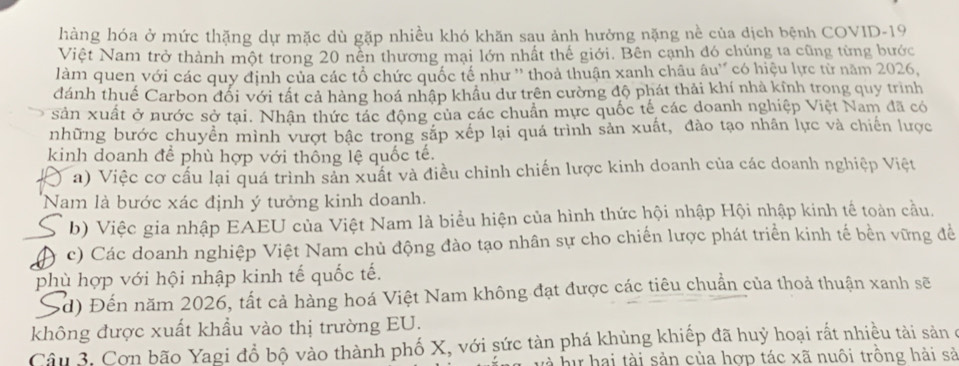 hàng hóa ở mức thặng dự mặc dù gặp nhiều khó khăn sau ảnh hưởng nặng nề của dịch bệnh COVID-19
Việt Nam trở thành một trong 20 nền thương mại lớn nhất thế giới. Bên cạnh đó chúng ta cũng từng bước
làm quen với các quy định của các tổ chức quốc tế như '' thoả thuận xanh châu âu'' có hiệu lực từ năm 2026,
đánh thuế Carbon đối với tất cả hàng hoá nhập khẩu dư trên cường độ phát thải khí nhà kính trong quy trình
sản xuất ở nước sở tại. Nhận thức tác động của các chuẩn mực quốc tế các doanh nghiệp Việt Nam đã có
những bước chuyền mình vượt bậc trong sắp xếp lại quá trình sản xuất, đào tạo nhân lực và chiến lược
kinh doanh để phù hợp với thông lệ quốc tế.
) a) Việc cơ cấu lại quá trình sản xuất và điều chỉnh chiến lược kinh doanh của các doanh nghiệp Việt
Nam là bước xác định ý tưởng kinh doanh.
b) Việc gia nhập EAEU của Việt Nam là biểu hiện của hình thức hội nhập Hội nhập kinh tế toàn cầu.
c) Các doanh nghiệp Việt Nam chủ động đào tạo nhân sự cho chiến lược phát triển kinh tế bền vững để
phù hợp với hội nhập kinh tế quốc tế.
Sd) Đến năm 2026, tất cả hàng hoá Việt Nam không đạt được các tiêu chuẩn của thoả thuận xanh sẽ
không được xuất khẩu vào thị trường EU.
Câu 3. Cơn bão Yagi đổ bộ vào thành phố X, với sức tàn phá khủng khiếp đã huỷ hoại rắt nhiều tài sản ở
và hự hai tài sản của hợp tác xã nuôi trồng hải sả