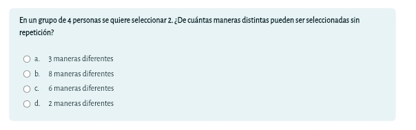 En un grupo de 4 personas se quiere seleccionar 2. ¿De cuántas maneras distintas pueden ser seleccionadas sin
repetición?
a. 3 maneras diferentes
b. 8 maneras diferentes
c. 6 maneras diferentes
d. 2 maneras diferentes