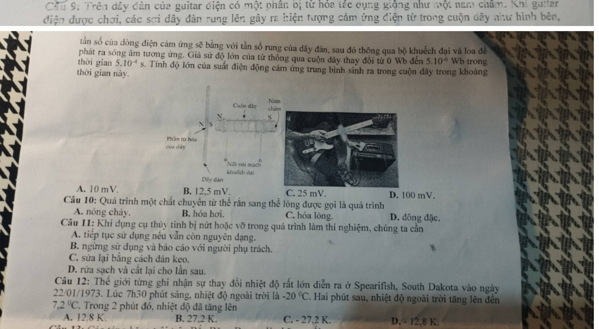 Cầu 9: Trên dây đàn của guitar điện có một phân bị từ hóa tác dụng giống như một nam châm. Khi guitar
điện được chơi, các sợi dây đàn rung lên gây ra hiện tượng cảm ứng điện từ trong cuộn dây như hình bên,
tần số của dòng điện cảm ứng sẽ bằng với tần số rung của dây đàn, sau đó thông qua bộ khuếch đại và loa đề
phát ra sóng âm tương ứng. Giả sử độ lớn của từ thông qua cuộn dây thay đổi từ 0 Wb đến 5.10^(-6) Wb trong
thời gian 5.10^(-4) s. Tính độ lớn của suất điện động cảm ứng trung bình sinh ra trong cuộn dây trong khoảng
thời gian này.
A. 10 mV. B. 12,5 mV. D. 100 mV.
C. 25 mV.
Câu 10: Quá trình một chất chuyền từ thể rắn sang thể lỏng được gọi là quá trình
A. nóng chảy. B. hóa hơi. C. hóa lỏng. D. đông đặc.
Câu 11: Khi dụng cụ thủy tinh bị nứt hoặc vỡ trong quá trình làm thí nghiệm, chúng ta cần
A. tiếp tục sử dụng nếu vẫn còn nguyên dạng.
B. ngừng sử dụng và báo cáo với người phụ trách.
C. sửa lại bằng cách dán keo.
D. rửa sạch và cất lại cho lần sau.
Câu 12: Thế giới từng ghi nhận sự thay đổi nhiệt độ rất lớn diễn ra ở Spearifish, South Dakota vào ngày
22/01/1973. Lúc 7h30 phút sáng, nhiệt độ ngoài trời là -20°C. Hai phút sau, nhiệt độ ngoài trời tăng lên đến
7,2°C 7. Trong 2 phút đó, nhiệt độ đã tăng lên
A. 12.8 K. B. 27,2 K. C. - 27,2 K. D. - 12,8 K.