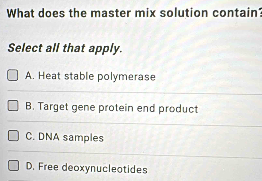 What does the master mix solution contain?
Select all that apply.
A. Heat stable polymerase
B. Target gene protein end product
C. DNA samples
D. Free deoxynucleotides