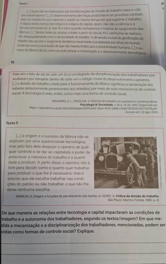 Texto I
dì
[- ] Quais são as implicações das transformações do mundo do trabalho para a vida V
dos trabalnadores? [..] O desenvolvimento das forças produtivas é um processo contradi-
tório na medida em que capacita o capital ao mesmo tempo em que suprime o trabalho.
A lógica deste avanço tecnológico é a lógica do capital, assim, não são a ciência e a
técnica perversas em si. isso fica claro quando conhecemos a história do surgimento das
fábricas (...) "dentre todas as utopias criadas a partir do século XVI, nenhuma se realizou
tão desgraçadamente como a da sociedade do trabalho." A dimensão crucial da glorificação do
trabalho deu-se com o surgimento da fábrica mecanizada, que aparecia aos olhos do mundo
ocidental como a nova ilusão de que não haveria límites para a produtividade humana. [.] o su-
cesso da fábrica não foi, como se pode pensar, a mecanização e o desenvolvimento tecnológico,
16
mas sim o fato de ela ter sido um /ocus privilegiado da disciplinarização dos trabalhadores que
acabaram por introjetar dentro de cada um o relógio moral do desenvolvimento capitalista.
[..] a divisão do trabalho criada para o funcionamento da fábrica significou a apropriação dos
saberes (anteriormente pertencentes aos artesãos) por meio de sutis mecanismos de controle
social. A tecnologia é vista, então, como mais uma forma de controle social.
NAVARRO, V. L.; PADILHA, V. Dilemas do trabalho no capitalismo contemporâneo
Psicologia & Sociedade, v. 19, p. 14-20, 2007. Disponível em:
https://repositorio.usp.br/directbitstream/6701ceb2-3ace-4155-ba8d-c16db7822b16/001731478.pdf .
Acesso em: 22 ago. 2024
Texto II
[...] a origem e o sucesso da fábrica não se
explicam por uma superioridade tecnológica,
mas pelo fato dela despojar o operário de qual-
quer controle e de dar ao capitalista o poder de
prescrever a natureza do trabalho e a quanti-
dade a produzir. A partir disso, o operário não é
livre para decidir como e quanto quer trabalhar
para produzir o que lhe é necessário; mas é
preciso que ele escolha trabalhar nas condi-
ções do patrão ou não trabalhar, o que não lhe
deixa nenhuma escolha.
MARLIN, S. Orígem e funções do parcelamento das tarefas. In: GORZ, A. Crítica da divisão do trabalho
São Paulo: Martins Fontes. 1989. p. 41.
De que maneira as relações entre tecnologia e capital impactaram as condições de
trabalho e a autonomia dos trabalhadores, segundo os textos/imagem? Em que me-
dida a mecanização e a disciplinarização dos trabalhadores, mencionadas, podem ser
vistas como formas de controle social? Explique.
_
_