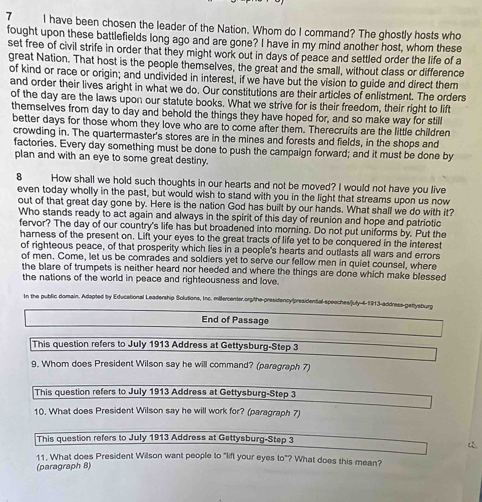 have been chosen the leader of the Nation. Whom do I command? The ghostly hosts who
fought upon these battlefields long ago and are gone? I have in my mind another host, whom these
set free of civil strife in order that they might work out in days of peace and settled order the life of a
great Nation. That host is the people themselves, the great and the small, without class or difference
of kind or race or origin; and undivided in interest, if we have but the vision to guide and direct them
and order their lives aright in what we do. Our constitutions are their articles of enlistment. The orders
of the day are the laws upon our statute books. What we strive for is their freedom, their right to lift
themselves from day to day and behold the things they have hoped for, and so make way for still
better days for those whom they love who are to come after them. Therecruits are the little children
crowding in. The quartermaster's stores are in the mines and forests and fields, in the shops and
factories. Every day something must be done to push the campaign forward; and it must be done by
plan and with an eye to some great destiny.
8 How shall we hold such thoughts in our hearts and not be moved? I would not have you live
even today wholly in the past, but would wish to stand with you in the light that streams upon us now
out of that great day gone by. Here is the nation God has built by our hands. What shall we do with it?
Who stands ready to act again and always in the spirit of this day of reunion and hope and patriotic
fervor? The day of our country's life has but broadened into morning. Do not put uniforms by. Put the
harness of the present on. Lift your eyes to the great tracts of life yet to be conquered in the interest
of righteous peace, of that prosperity which lies in a people's hearts and outlasts all wars and errors
of men. Come, let us be comrades and soldiers yet to serve our fellow men in quiet counsel, where
the blare of trumpets is neither heard nor heeded and where the things are done which make blessed
the nations of the world in peace and righteousness and love.
In the public domain. Adapted by Educational Leadership Solutions, Inc. millercenter.org/the-presidency/presidential-speeches/july-4-1913-address-gettysburg
End of Passage
This question refers to July 1913 Address at Gettysburg-Step 3
9. Whom does President Wilson say he will command? (paragraph 7)
This question refers to July 1913 Address at Gettysburg-Step 3
10. What does President Wilson say he will work for? (paragraph 7)
This question refers to July 1913 Address at Gettysburg-Step 3
11. What does President Wilson want people to “lift your eyes to”? What does this mean?
(paragraph 8)