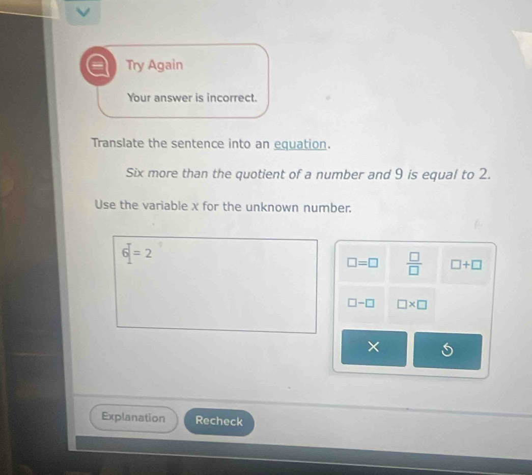 Try Again 
Your answer is incorrect. 
Translate the sentence into an equation. 
Six more than the quotient of a number and 9 is equal to 2. 
Use the variable x for the unknown number.
6=2
□ =□  □ /□   □ +□
□ -□ □ * □
× 
Explanation Recheck