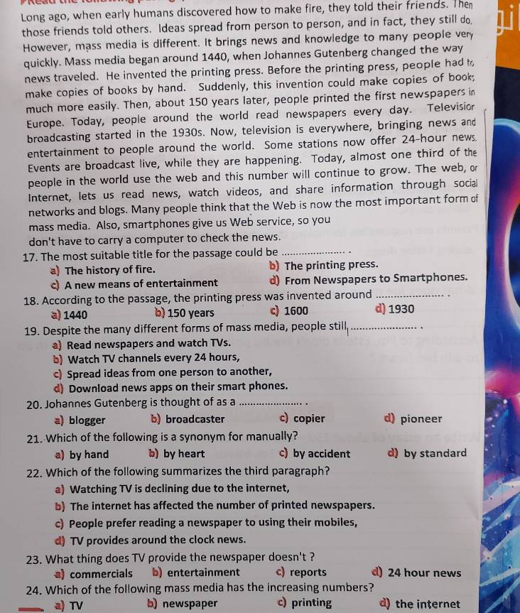 Long ago, when early humans discovered how to make fire, they told their friends. The hi
those friends told others. Ideas spread from person to person, and in fact, they still do.
However, mass media is different. It brings news and knowledge to many people very
quickly. Mass media began around 1440, when Johannes Gutenberg changed the way
news traveled. He invented the printing press. Before the printing press, people had to
make copies of books by hand. Suddenly, this invention could make copies of book;
much more easily. Then, about 150 years later, people printed the first newspapers in
Europe. Today, people around the world read newspapers every day. Televisior
broadcasting started in the 1930s. Now, television is everywhere, bringing news and
entertainment to people around the world. Some stations now offer 24-hour news.
Events are broadcast live, while they are happening. Today, almost one third of the
people in the world use the web and this number will continue to grow. The web, or
Internet, lets us read news, watch videos, and share information through social
networks and blogs. Many people think that the Web is now the most important form of
mass media. Also, smartphones give us Web service, so you
don't have to carry a computer to check the news.
17. The most suitable title for the passage could be_
a) The history of fire. b) The printing press.
c) A new means of entertainment d) From Newspapers to Smartphones.
18. According to the passage, the printing press was invented around_
a) 1440 b) 150 years c) 1600 d) 1930
19. Despite the many different forms of mass media, people still._ .
a) Read newspapers and watch TVs.
b) Watch TV channels every 24 hours,
c) Spread ideas from one person to another,
d) Download news apps on their smart phones.
20. Johannes Gutenberg is thought of as a_
a) blogger b) broadcaster c) copier d) pioneer
21. Which of the following is a synonym for manually?
a) by hand b) by heart c) by accident d) by standard
22. Which of the following summarizes the third paragraph?
a) Watching TV is declining due to the internet,
b) The internet has affected the number of printed newspapers.
c) People prefer reading a newspaper to using their mobiles,
d) TV provides around the clock news.
23. What thing does TV provide the newspaper doesn't ?
) commercials b) entertainment c) reports d) 24 hour news
24. Which of the following mass media has the increasing numbers?
a) TV b) newspaper c) printing d) the internet