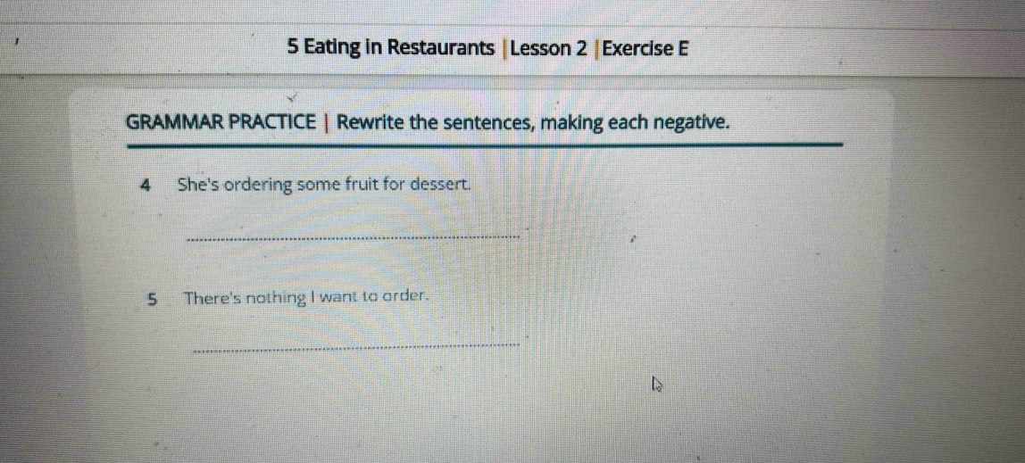 1 
5 Eating in Restaurants | Lesson 2 |Exercise E 
GRAMMAR PRACTICE | Rewrite the sentences, making each negative. 
4 She's ordering some fruit for dessert. 
_. 
5 There's nothing I want to order. 
_.