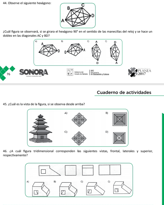 Observe el siguiente hexágono:
C
B
D
A
¿Cuál figura se observará, si se girara el hexágono 90° en el sentido de las manecillas del reloj y se hace un
doblez en las diagonales AC y BD?
A) B) C) A C) D

D À
76 SONORA
SEC PLANEA
Estado de Sonora Gobiero del Secretaría 2017
de Educación y Cultura
Cuaderno de actividades
45. ¿Cuál es la vista de la figura, si se observa desde arriba?
A)
B)
C)
D)
46. ¿A cuál figura tridimensional corresponden las siguientes vistas, frontal, laterales y superior,
respectivamente?