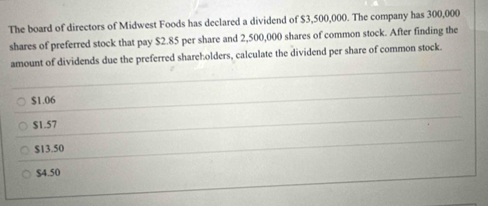 The board of directors of Midwest Foods has declared a dividend of $3,500,000. The company has 300,000
shares of preferred stock that pay $2.85 per share and 2,500,000 shares of common stock. After finding the
amount of dividends due the preferred shareholders, calculate the dividend per share of common stock.
$1.06
$1.57
$13.50
$4.50