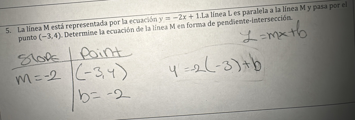 La línea M está representada por la ecuación y=-2x+1.La línea L es paralela a la línea M y pasa por el 
punto (-3,4). Determine la ecuación de la línea M en forma de pendiente-intersección.