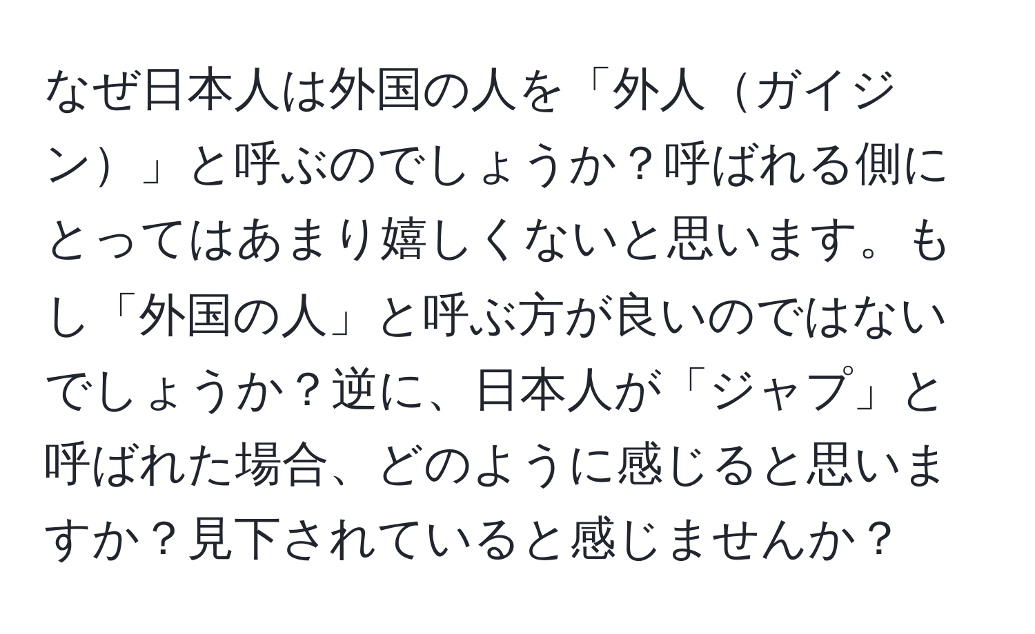 なぜ日本人は外国の人を「外人ガイジン」と呼ぶのでしょうか？呼ばれる側にとってはあまり嬉しくないと思います。もし「外国の人」と呼ぶ方が良いのではないでしょうか？逆に、日本人が「ジャプ」と呼ばれた場合、どのように感じると思いますか？見下されていると感じませんか？