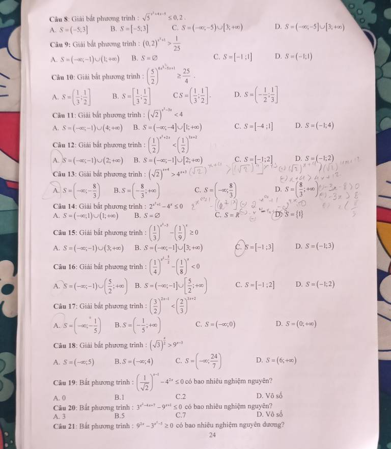 Giải bất phương trình : sqrt 5^((x^2)+4x-5)≤ 0,2.
A. S=(-5;3] B. S=[-5;3] C. S=(-∈fty ;-5)∪ [3;+∈fty ) D. S=(-∈fty ;-5]∪ [3;+∈fty )
Câu 9: Giải bất phương trình : (0,2)^x^2+1> 1/25 
A. S=(-∈fty ;-1)∪ (1;+∈fty ) B. S=varnothing C. S=[-1;1] D. S=(-1;1)
Câu 10: Giải bất phương trình : ( 5/2 )^6x^3-5x+1≥  25/4 .
A. S=( 1/3 ; 1/2 ] B. S=[ 1/3 ; 1/2 ] CS=( 1/3 ; 1/2 ]. D. S=(- 1/2 ; 1/3 ]
Câu 11: Giải bắt phương trình : (sqrt(2))^x^2-3x<4</tex>
A. S=(-∈fty ;-1)∪ (4;+∈fty ) B. S=(-∈fty ;-4]∪ [1;+∈fty ) C. S=[-4;1] D. S=(-1;4)
Câu 12: Giải bất phương trình : ( 1/2 )^x^2+2x
A. S=(-∈fty ;-1)∪ (2;+∈fty ) B. S=(-∈fty ;-1]∪ [2;+∈fty ) C. S=[-1;2] D. S=(-1;2)
Câu 13: Giải bất phương trình : (sqrt(2))^x+4>4^(x+3)
A. S=(-∈fty ;- 8/3 ) B. S=(- 8/3 ;+∈fty ) C. S=(-∈fty ; 8/3 ) D. S=( 8/3 ;+∈fty )
Câu 14: Giải bất phương trình : 2^(x^x)+1-4^x≤ 0
A. S=(-∈fty ;1)∪ (1;+∈fty ) B. S=varnothing C. S=R D S= 1
Câu 15: Giải bất phương trình : ( 1/3 )^x^2-3-( 1/9 )^x≥ 0
A. S=(-∈fty ,-1)∪ (3;+∈fty ) B. S=(-∈fty ;-1]∪ [3;+∈fty ) C. S=[-1;3] D. S=(-1;3)
Câu 16: Giải bất phương trình : ( 1/4 )^x^2- 5/2 -( 1/8 )^x<0</tex>
A. S=(-∈fty ;-1)∪ ( 5/2 ;+∈fty ) B. S=(-∈fty ;-1]∪ [ 5/2 ;+∈fty ) C. S=[-1;2] D. S=(-1;2)
Câu 17: Giải bắt phương trình : ( 3/2 )^2x-1
A. S=(-∈fty ,- 1/5 ) B. S=(- 1/5 ;+∈fty ) C. S=(-∈fty ;0) D. S=(0;+∈fty )
Câu 18: Giải bắt phương trình : (sqrt(3))^ x/2 >9^(x-3)
A. S=(-∈fty ;5) B. S=(-∈fty ;4) C. S=(-∈fty ; 24/7 ) D. S=(6;+∈fty )
Câu 19: Bất phương trình : ( 1/sqrt(2) )^x-1-4^(2x)≤ 0 có bao nhiêu nghiệm nguyên?
A. 0 B.1 C.2 D. Vhat oshat o
Câu 20: Bất phương trình : 3^(x^2)-4x+7-9^(x+1)≤ 0 có bao nhiêu nghiệm nguyên?
A. 3 B.5 C.7 D. Vô số
Câu 21: Bất phương trình : 9^(2x)-3^(x^2-5)≥ 0 có bao nhiêu nghiệm nguyên dương?
24