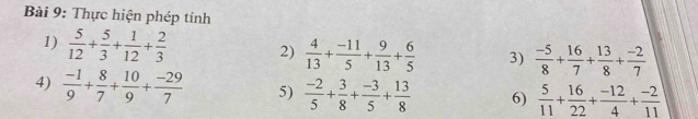 Thực hiện phép tính 
1)  5/12 + 5/3 + 1/12 + 2/3  2)  4/13 + (-11)/5 + 9/13 + 6/5  3)  (-5)/8 + 16/7 + 13/8 + (-2)/7 
4)  (-1)/9 + 8/7 + 10/9 + (-29)/7  5)  (-2)/5 + 3/8 + (-3)/5 + 13/8  6)  5/11 + 16/22 + (-12)/4 + (-2)/11 