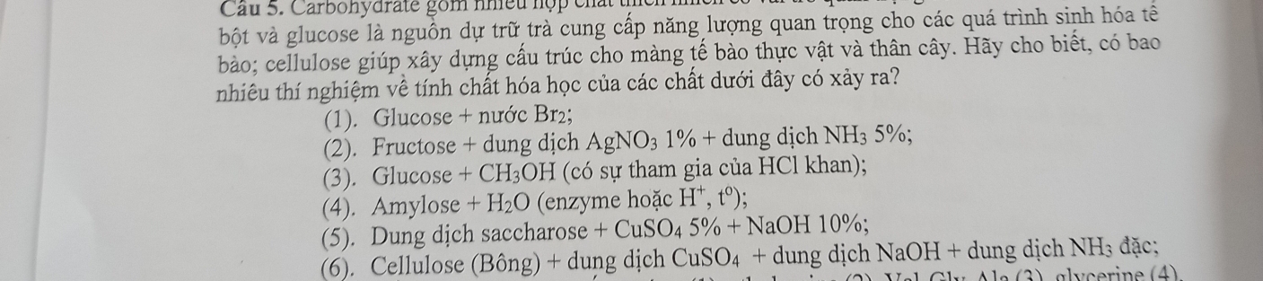 Cu 5. Carbohydrate gồm nhiều hợp ch 
bột và glucose là nguồn dự trữ trà cung cấp năng lượng quan trọng cho các quá trình sinh hóa tế 
bào; cellulose giúp xây dựng cấu trúc cho màng tế bào thực vật và thân cây. Hãy cho biết, có bao 
nhiêu thí nghiệm về tính chất hóa học của các chất dưới đây có xảy ra? 
(1). Glucose + nước Br₂; 
(2). Fructose + dung dịch AgNO_31% +dung dịch NH_35%; 
(3). Glucose +CH_3OH (có sự tham gia của HCl khan); 
(4). Amylose +H_2O (enzyme hoặc H^+,t^0); 
(5). Dung dịch saccharose +CuSO_45% +NaOH10%; 
(6). Cellulose (Bon g) + dung dịch CuSO_4+dungd lịch NaOH+d l ung dịch NH_3 đặc;