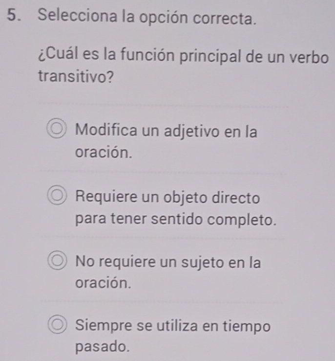 Selecciona la opción correcta.
¿Cuál es la función principal de un verbo
transitivo?
Modifica un adjetivo en la
oración.
Requiere un objeto directo
para tener sentido completo.
No requiere un sujeto en la
oración.
Siempre se utiliza en tiempo
pasado.