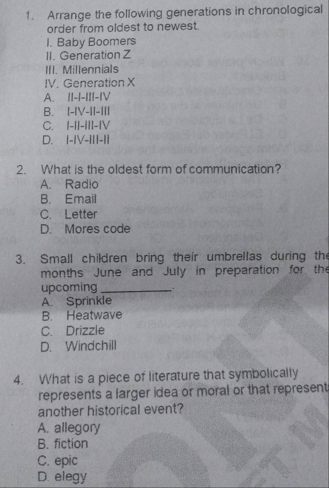 Arrange the following generations in chronological
order from oldest to newest.
I. Baby Boomers
II. Generation Z
III. Millennials
IV. Generation X
A. II-|-III-|V
B. I-|V-II-II|
C. I-|I-III-|V
D. I-IV-III-I|
2. What is the oldest form of communication?
A. Radio
B. Email
C. Letter
D. Mores code
3. Small children bring their umbrellas during the
months June and July in preparation for the
upcoming_
``
A. Sprinkle
B. Heatwave
C. Drizzle
D. Windchill
4. What is a piece of literature that symbolically
represents a larger idea or moral or that represent
another historical event?
A. allegory
B. fiction
C. epic
D. elegy