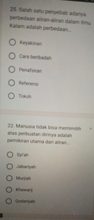 Salah satu penyebab adanya
perbedaan aliran-aliran dalam Ilmu
Kalam adalah perbedaan...
Keyakinan
Cara beribadah
Penafsiran
Referensi
Tokoh
22. Manusia tidak bisa memimilih
atas perbuatan dirinya adalah
pemikiran utama dari aliran...
Syi'ah
Jabariyah
Murjiah
Khawarij
Qodariyah