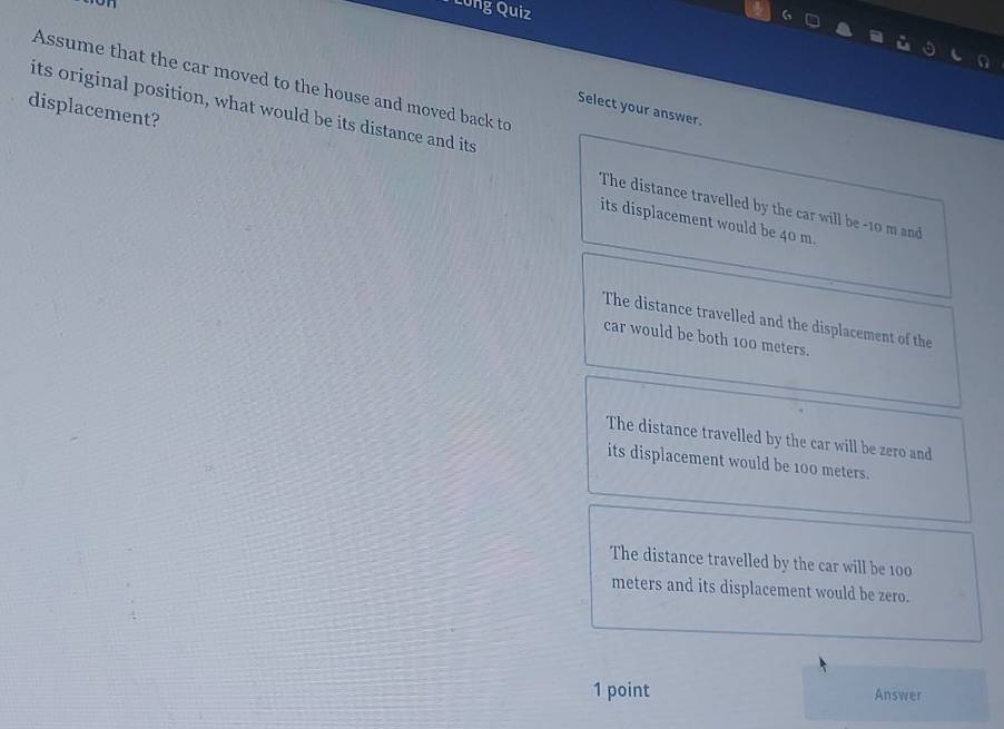 Long Quiz
Assume that the car moved to the house and moved back to
its original position, what would be its distance and its
displacement?
Select your answer.
The distance travelled by the car will be - 10 m and
its displacement would be 40 m.
The distance travelled and the displacement of the
car would be both 100 meters.
The distance travelled by the car will be zero and
its displacement would be 100 meters.
The distance travelled by the car will be 100
meters and its displacement would be zero.
1 point Answer