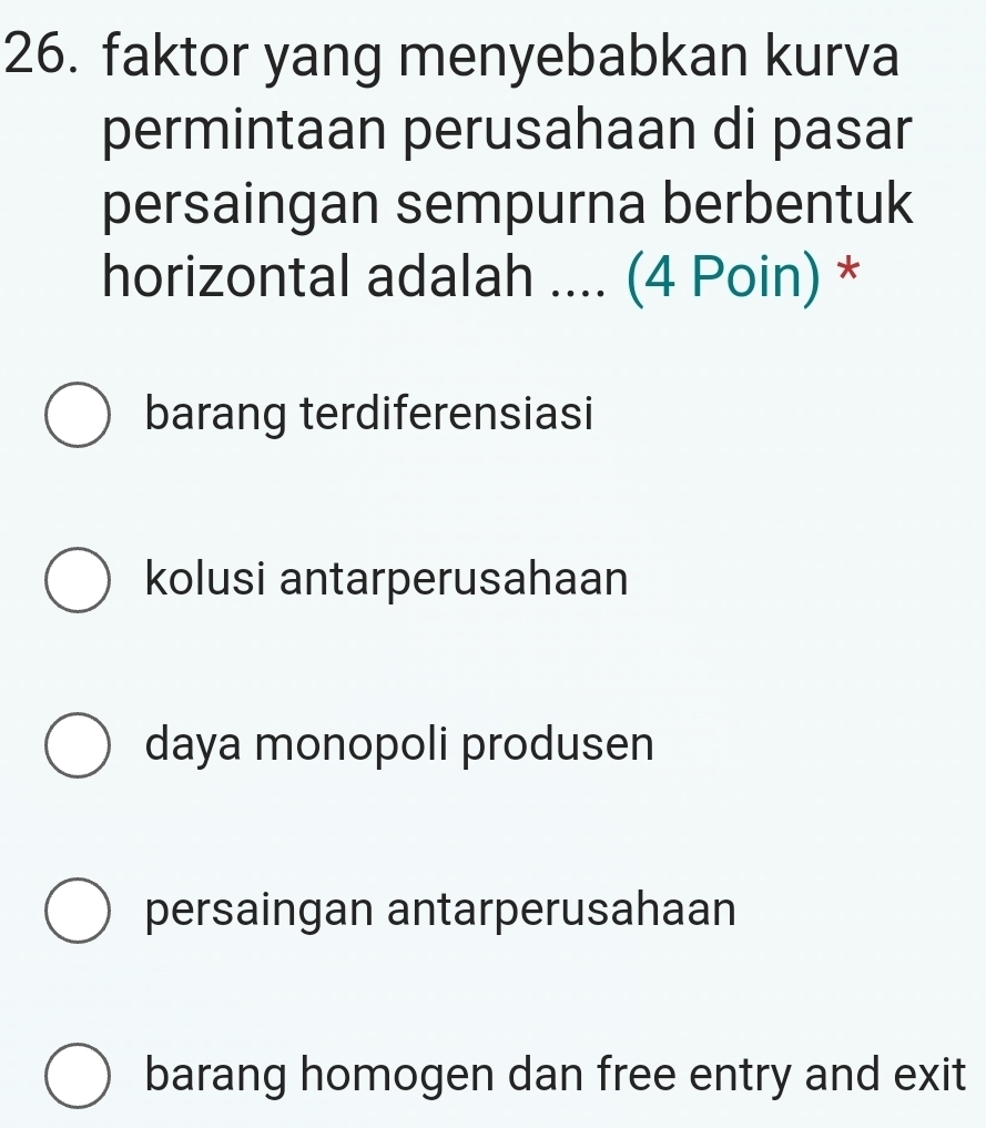 faktor yang menyebabkan kurva
permintaan perusahaan di pasar
persaingan sempurna berbentuk
horizontal adalah .... (4 Poin) *
barang terdiferensiasi
kolusi antarperusahaan
daya monopoli produsen
persaingan antarperusahaan
barang homogen dan free entry and exit